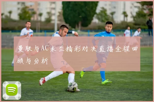 曼联与AC米兰精彩对决直播全程回顾与分析