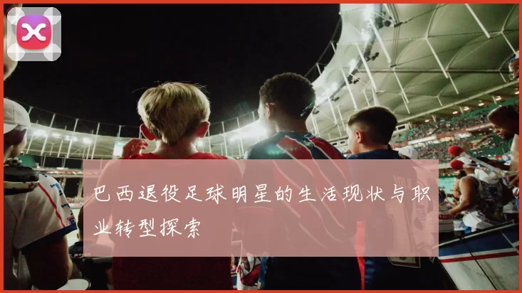 巴西退役足球明星的生活现状与职业转型探索