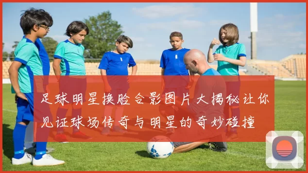 足球明星换脸合影图片大揭秘让你见证球场传奇与明星的奇妙碰撞