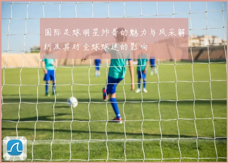 国际足球明星帅哥的魅力与风采解析及其对全球球迷的影响