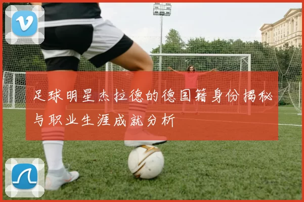 足球明星杰拉德的德国籍身份揭秘与职业生涯成就分析