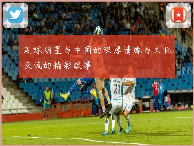 足球明星与中国的深厚情缘与文化交流的精彩故事