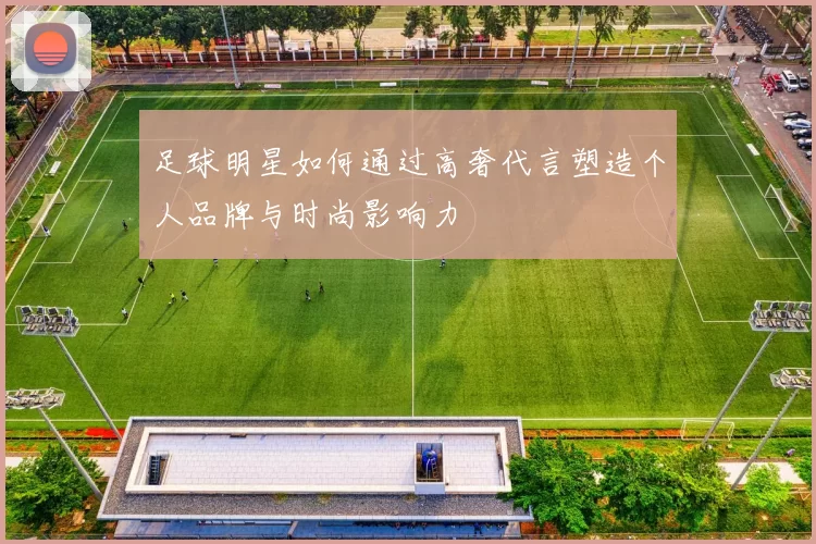 足球明星如何通过高奢代言塑造个人品牌与时尚影响力