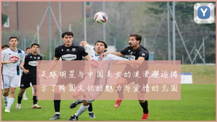 足球明星与中国美女的浪漫邂逅揭示了跨国文化的魅力与爱情的无国界