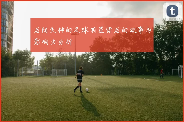后防失神的足球明星背后的故事与影响力分析