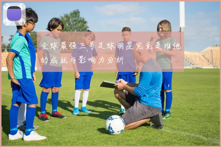 全球最强三号足球明星究竟是谁他的成就与影响力分析