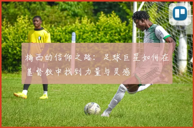 梅西的信仰之路：足球巨星如何在基督教中找到力量与灵感