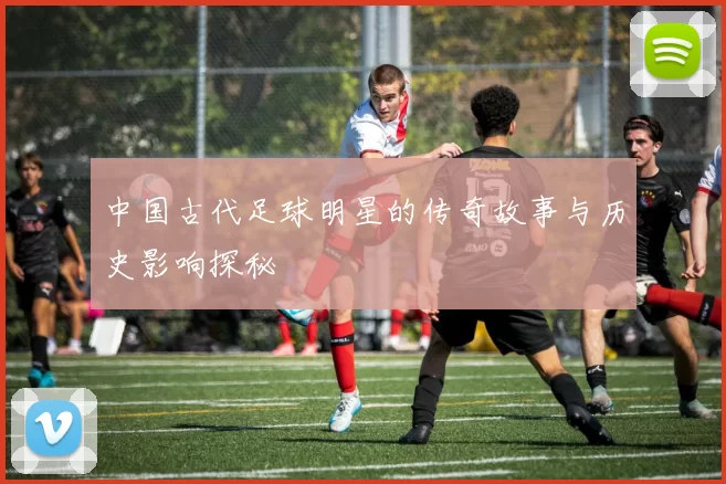 中国古代足球明星的传奇故事与历史影响探秘
