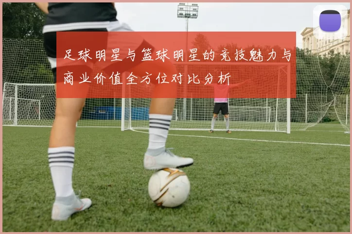 足球明星与篮球明星的竞技魅力与商业价值全方位对比分析