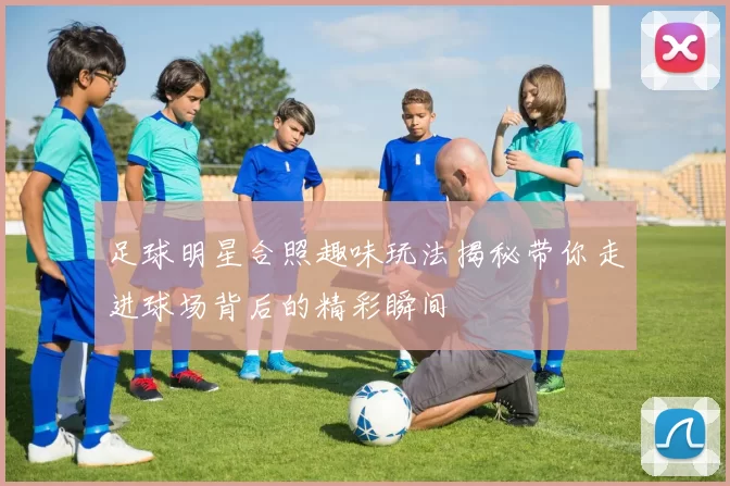 足球明星合照趣味玩法揭秘带你走进球场背后的精彩瞬间