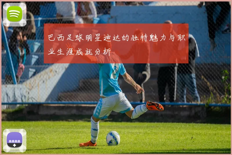 巴西足球明星迪达的独特魅力与职业生涯成就分析