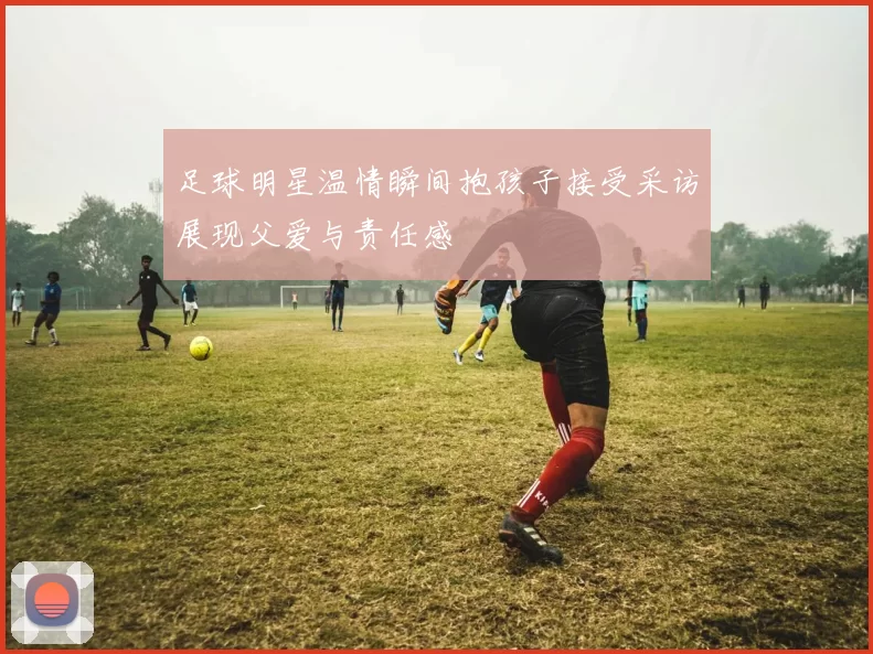 足球明星温情瞬间抱孩子接受采访展现父爱与责任感