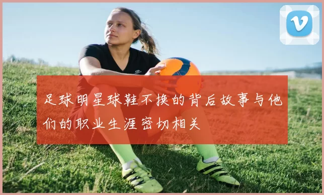 足球明星球鞋不换的背后故事与他们的职业生涯密切相关