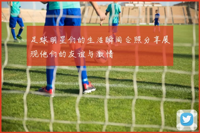 足球明星们的生活瞬间合照分享展现他们的友谊与激情