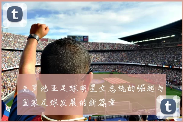 克罗地亚足球明星女总统的崛起与国家足球发展的新篇章