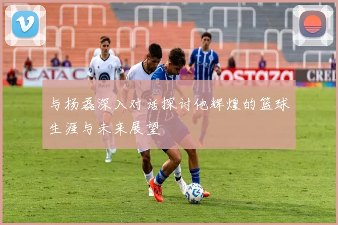 与杨磊深入对话探讨他辉煌的篮球生涯与未来展望