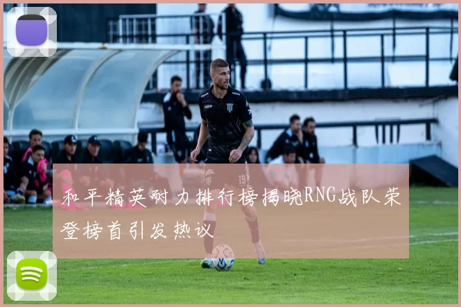 和平精英耐力排行榜揭晓RNG战队荣登榜首引发热议