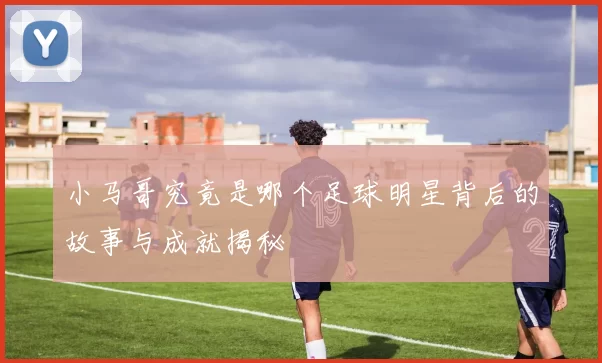 小马哥究竟是哪个足球明星背后的故事与成就揭秘