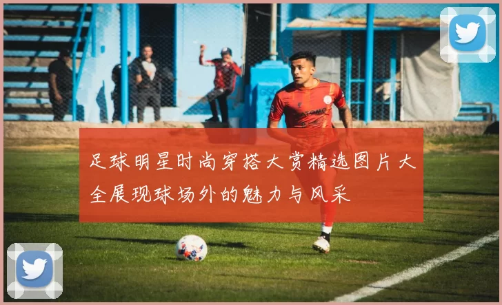 足球明星时尚穿搭大赏精选图片大全展现球场外的魅力与风采