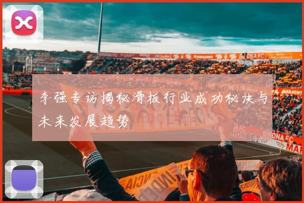 李强专访揭秘滑板行业成功秘诀与未来发展趋势