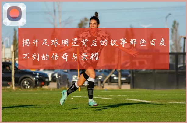 揭开足球明星背后的故事那些百度不到的传奇与荣耀