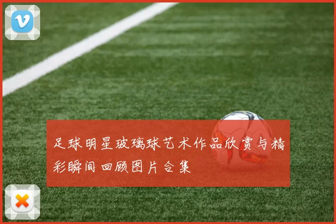 足球明星玻璃球艺术作品欣赏与精彩瞬间回顾图片合集