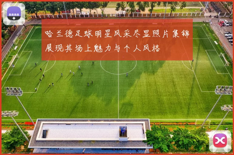 哈兰德足球明星风采尽显照片集锦展现其场上魅力与个人风格