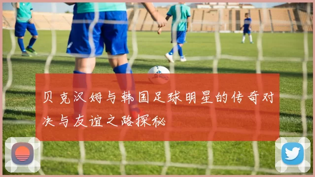 贝克汉姆与韩国足球明星的传奇对决与友谊之路探秘