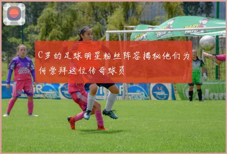 C罗的足球明星粉丝阵容揭秘他们为何崇拜这位传奇球员