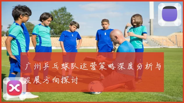 广州乒乓球队运营策略深度分析与发展方向探讨