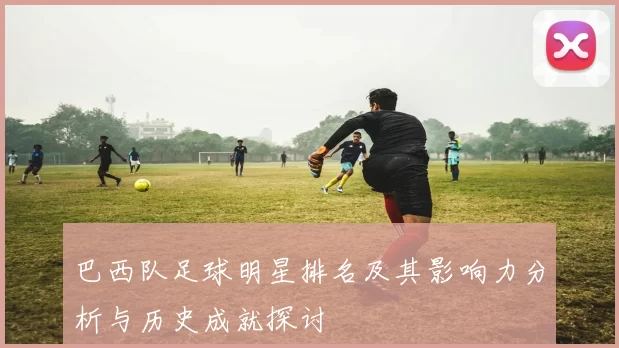 巴西队足球明星排名及其影响力分析与历史成就探讨