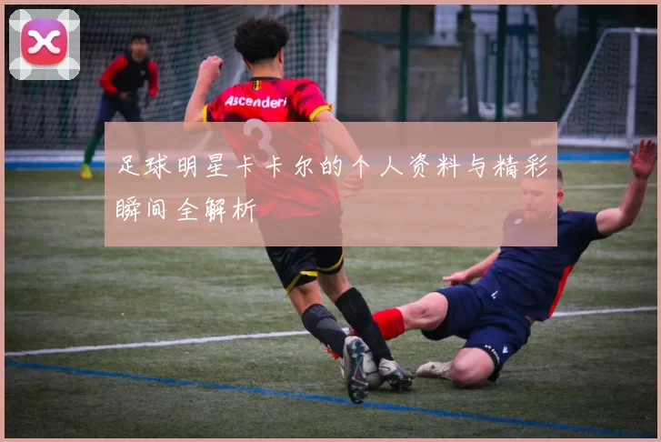 足球明星卡卡尔的个人资料与精彩瞬间全解析