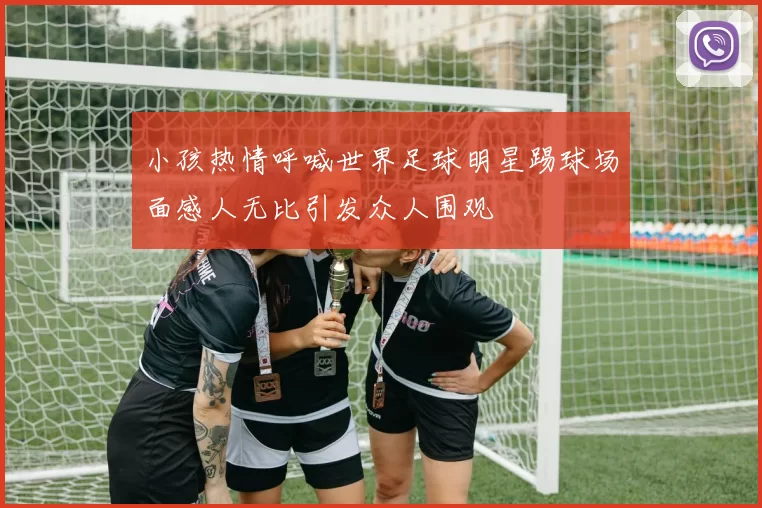 小孩热情呼喊世界足球明星踢球场面感人无比引发众人围观