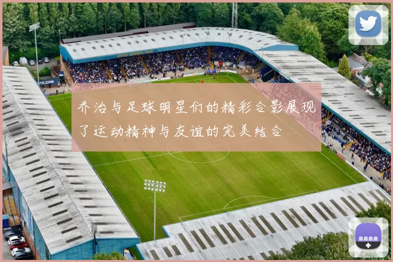 乔治与足球明星们的精彩合影展现了运动精神与友谊的完美结合