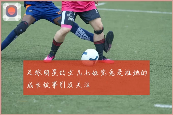 足球明星的女儿七妹究竟是谁她的成长故事引发关注