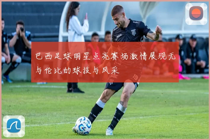巴西足球明星点亮赛场激情展现无与伦比的球技与风采