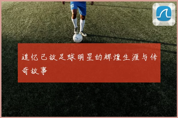 追忆已故足球明星的辉煌生涯与传奇故事