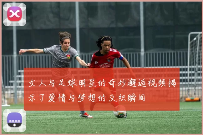 女人与足球明星的奇妙邂逅视频揭示了爱情与梦想的交织瞬间