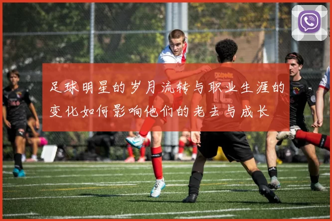 足球明星的岁月流转与职业生涯的变化如何影响他们的老去与成长