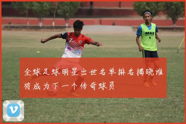 全球足球明星出世名单排名揭晓谁将成为下一个传奇球员