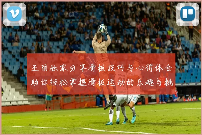 王丽独家分享滑板技巧与心得体会助你轻松掌握滑板运动的乐趣与挑战