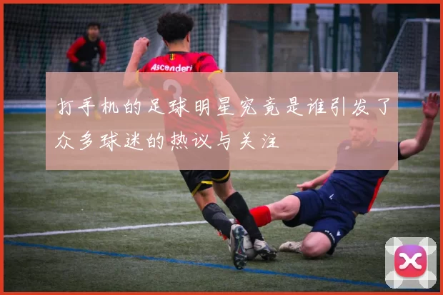 打手机的足球明星究竟是谁引发了众多球迷的热议与关注