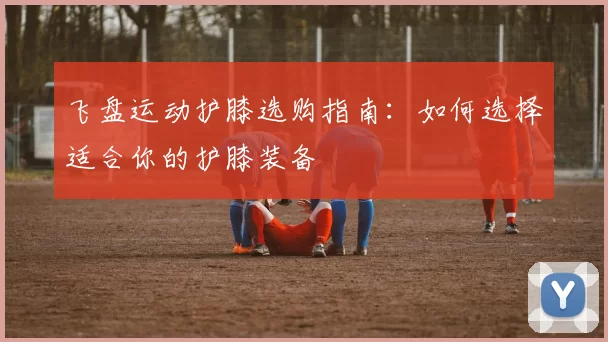 飞盘运动护膝选购指南：如何选择适合你的护膝装备