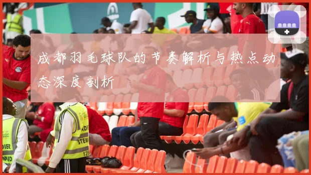 成都羽毛球队的节奏解析与热点动态深度剖析
