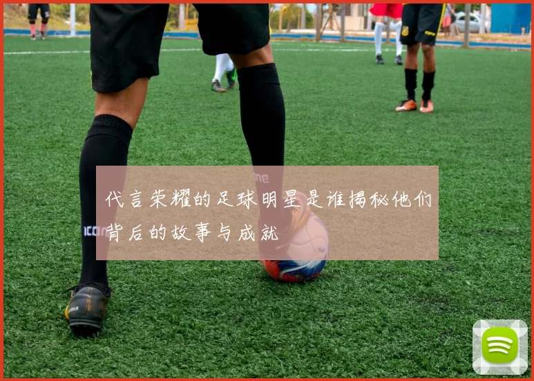 代言荣耀的足球明星是谁揭秘他们背后的故事与成就