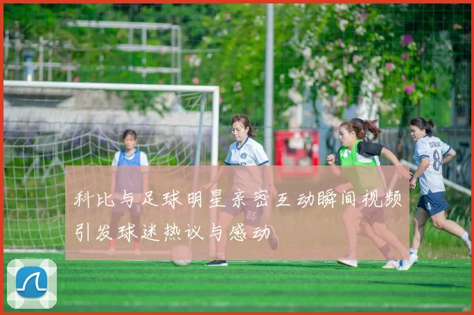 科比与足球明星亲密互动瞬间视频引发球迷热议与感动