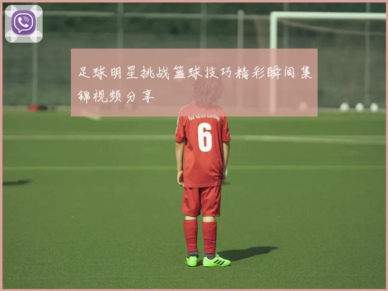 足球明星挑战篮球技巧精彩瞬间集锦视频分享