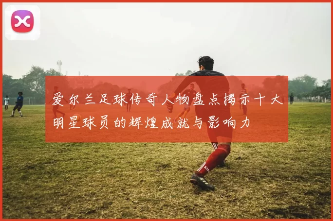 爱尔兰足球传奇人物盘点揭示十大明星球员的辉煌成就与影响力