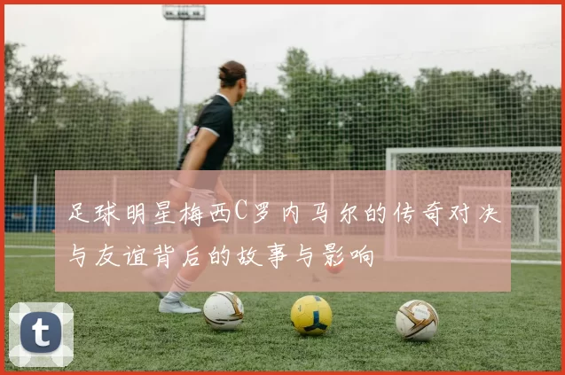 足球明星梅西C罗内马尔的传奇对决与友谊背后的故事与影响