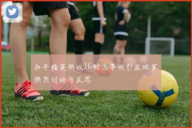 和平精英热议IG耐力争议引发玩家热烈讨论与反思